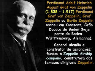 Ferdinand Adolf HeinrichFerdinand Adolf Heinrich
August Graf von ZeppelinAugust Graf von Zeppelin
(1.838 – 1.917) Ferdinand
Graf von Zeppelin, Graf
Zeppelin ou Barão Zeppelin
nasceu em Konstanz, Grão
Ducaco de Baden (hoje
parte de Baden-
Württemberg, Alemanha).
General alemão e
construtor de aeronaves;
fundou a Zeppelin Airship
company, construtora dos
famosos dirigíveis ZeppelinZeppelin.
 