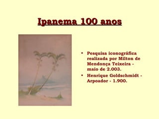Ipanema 100 anosIpanema 100 anos
• Pesquisa iconográfica
realizada por Milton de
Mendonça Teixeira -
maio de 2.003.
• Henrique Goldschmidt -
Arpoador - 1.900.
 