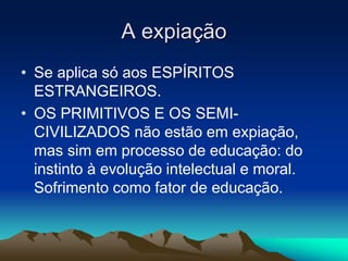 A expiação 
• Se aplica só aos ESPÍRITOS 
ESTRANGEIROS. 
• OS PRIMITIVOS E OS SEMI-CIVILIZADOS 
não estão em expiação, 
mas sim em processo de educação: do 
instinto à evolução intelectual e moral. 
Sofrimento como fator de educação. 
 