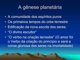A gênese planetária 
• A comunidade dos espíritos puros 
• Os primeiros tempos do orbe terrestre 
• Edificação da nova escola dos seres: 
• “O divino escultor” 
• “O verbo na criação terrestre” (O amor foi 
o Verbo da criação do princípio e será a 
coroa gloriosa dos seres na imortalidade) 
 