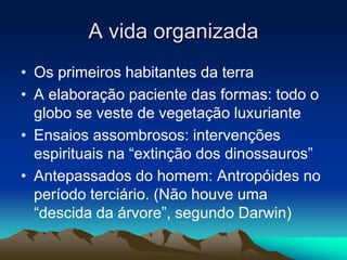 A vida organizada 
• Os primeiros habitantes da terra 
• A elaboração paciente das formas: todo o 
globo se veste de vegetação luxuriante 
• Ensaios assombrosos: intervenções 
espirituais na “extinção dos dinossauros” 
• Antepassados do homem: Antropóides no 
período terciário. (Não houve uma 
“descida da árvore”, segundo Darwin) 
 