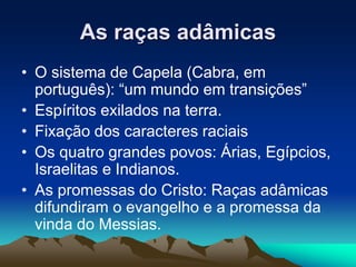 As raças adâmicas 
• O sistema de Capela (Cabra, em 
português): “um mundo em transições” 
• Espíritos exilados na terra. 
• Fixação dos caracteres raciais 
• Os quatro grandes povos: Árias, Egípcios, 
Israelitas e Indianos. 
• As promessas do Cristo: Raças adâmicas 
difundiram o evangelho e a promessa da 
vinda do Messias. 
 