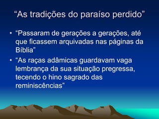 “As tradições do paraíso perdido” 
• “Passaram de gerações a gerações, até 
que ficassem arquivadas nas páginas da 
Bíblia” 
• “As raças adâmicas guardavam vaga 
lembrança da sua situação pregressa, 
tecendo o hino sagrado das 
reminiscências” 
 