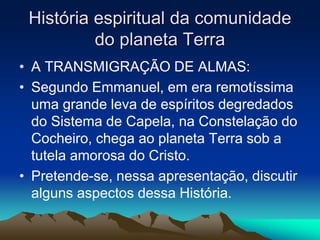 História espiritual da comunidade 
do planeta Terra 
• A TRANSMIGRAÇÃO DE ALMAS: 
• Segundo Emmanuel, em era remotíssima 
uma grande leva de espíritos degredados 
do Sistema de Capela, na Constelação do 
Cocheiro, chega ao planeta Terra sob a 
tutela amorosa do Cristo. 
• Pretende-se, nessa apresentação, discutir 
alguns aspectos dessa História. 
 