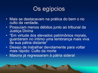 Os egípcios 
• Mais se destacavam na prática do bem o no 
culto da verdade. 
• Possuíam menos débitos junto ao tribunal da 
Justiça Divina 
• “Em virtude dos elevados patrimônios morais, 
guardaram no íntimo uma lembrança mais viva 
de sua pátria distante” 
• Desejo de trabalhar devotamente para voltar 
mais rápido: Culto da morte 
• Maioria já regressaram à pátria sideral 
 