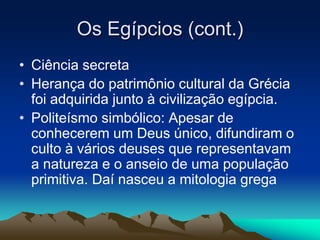 Os Egípcios (cont.) 
• Ciência secreta 
• Herança do patrimônio cultural da Grécia 
foi adquirida junto à civilização egípcia. 
• Politeísmo simbólico: Apesar de 
conhecerem um Deus único, difundiram o 
culto à vários deuses que representavam 
a natureza e o anseio de uma população 
primitiva. Daí nasceu a mitologia grega 
 