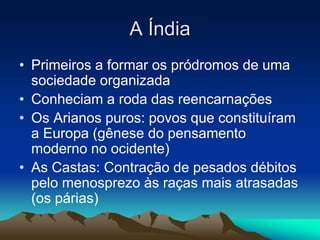 A Índia 
• Primeiros a formar os pródromos de uma 
sociedade organizada 
• Conheciam a roda das reencarnações 
• Os Arianos puros: povos que constituíram 
a Europa (gênese do pensamento 
moderno no ocidente) 
• As Castas: Contração de pesados débitos 
pelo menosprezo às raças mais atrasadas 
(os párias) 
 