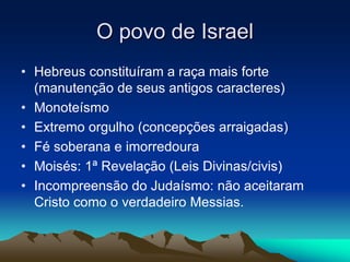 O povo de Israel 
• Hebreus constituíram a raça mais forte 
(manutenção de seus antigos caracteres) 
• Monoteísmo 
• Extremo orgulho (concepções arraigadas) 
• Fé soberana e imorredoura 
• Moisés: 1ª Revelação (Leis Divinas/civis) 
• Incompreensão do Judaísmo: não aceitaram 
Cristo como o verdadeiro Messias. 
 