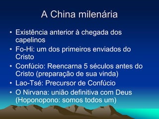 A China milenária 
• Existência anterior à chegada dos 
capelinos 
• Fo-Hi: um dos primeiros enviados do 
Cristo 
• Confúcio: Reencarna 5 séculos antes do 
Cristo (preparação de sua vinda) 
• Lao-Tsé: Precursor de Confúcio 
• O Nirvana: união definitiva com Deus 
(Hoponopono: somos todos um) 
 