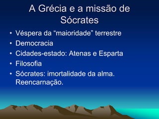 A Grécia e a missão de 
Sócrates 
• Véspera da “maioridade” terrestre 
• Democracia 
• Cidades-estado: Atenas e Esparta 
• Filosofia 
• Sócrates: imortalidade da alma. 
Reencarnação. 
 