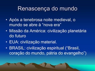 Renascença do mundo 
• Após a tenebrosa noite medieval, o 
mundo se abre à “nova era” 
• Missão da América: civilização planetária 
do futuro 
• EUA: civilização material. 
• BRASIL: civilização espiritual (“Brasil, 
coração do mundo, pátria do evangelho”) 
 