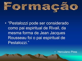 • “Pestalozzi pode ser considerado 
como pai espiritual de Rivail, da 
mesma forma de Jean Jacques 
Rousseau foi o pai espiritual de 
Pestalozzi.” 
• Herculano Pires 
 