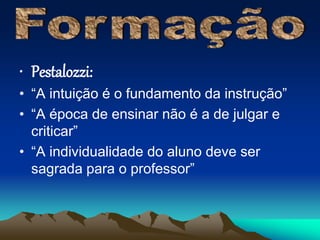 • Pestalozzi: 
• “A intuição é o fundamento da instrução” 
• “A época de ensinar não é a de julgar e 
criticar” 
• “A individualidade do aluno deve ser 
sagrada para o professor” 
 