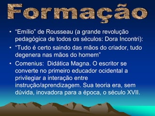 • “Emílio” de Rousseau (a grande revolução 
pedagógica de todos os séculos: Dora Incontri): 
• “Tudo é certo saindo das mãos do criador, tudo 
degenera nas mãos do homem” 
• Comenius: Didática Magna. O escritor se 
converte no primeiro educador ocidental a 
privilegiar a interação entre 
instrução/aprendizagem. Sua teoria era, sem 
dúvida, inovadora para a época, o século XVII. 
 