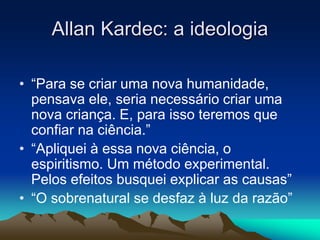 Allan Kardec: a ideologia 
• “Para se criar uma nova humanidade, 
pensava ele, seria necessário criar uma 
nova criança. E, para isso teremos que 
confiar na ciência.” 
• “Apliquei à essa nova ciência, o 
espiritismo. Um método experimental. 
Pelos efeitos busquei explicar as causas” 
• “O sobrenatural se desfaz à luz da razão” 
 