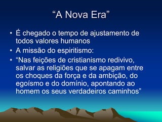 “A Nova Era” 
• É chegado o tempo de ajustamento de 
todos valores humanos 
• A missão do espiritismo: 
• “Nas feições de cristianismo redivivo, 
salvar as religiões que se apagam entre 
os choques da força e da ambição, do 
egoísmo e do domínio, apontando ao 
homem os seus verdadeiros caminhos” 
 