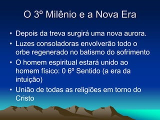 O 3º Milênio e a Nova Era 
• Depois da treva surgirá uma nova aurora. 
• Luzes consoladoras envolverão todo o 
orbe regenerado no batismo do sofrimento 
• O homem espiritual estará unido ao 
homem físico: 0 6º Sentido (a era da 
intuição) 
• União de todas as religiões em torno do 
Cristo 
 