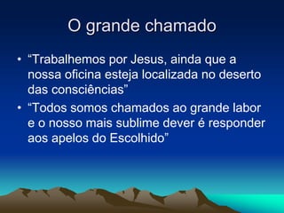 O grande chamado 
• “Trabalhemos por Jesus, ainda que a 
nossa oficina esteja localizada no deserto 
das consciências” 
• “Todos somos chamados ao grande labor 
e o nosso mais sublime dever é responder 
aos apelos do Escolhido” 
 