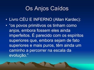 Os Anjos Caídos 
• Livro CÉU E INFERNO (Allan Kardec): 
• “os povos primitivos os tinham como 
anjos, embora fossem eles ainda 
imperfeitos. É parecido com os espíritos 
superiores que, embora sejam de fato 
superiores e mais puros, têm ainda um 
caminho a percorrer na escala da 
evolução.” 
 