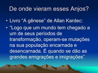 De onde vieram esses Anjos? 
• Livro “A gênese” de Allan Kardec: 
• “Logo que um mundo tem chegado a 
um de seus períodos de 
transformação, operam-se mutações 
na sua população encarnada e 
desencarnada. É quando se dão as 
grandes emigrações e imigrações” 
 
