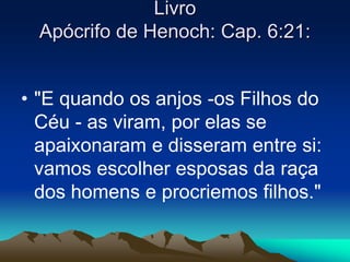 Livro 
Apócrifo de Henoch: Cap. 6:21: 
• "E quando os anjos -os Filhos do 
Céu - as viram, por elas se 
apaixonaram e disseram entre si: 
vamos escolher esposas da raça 
dos homens e procriemos filhos." 
 