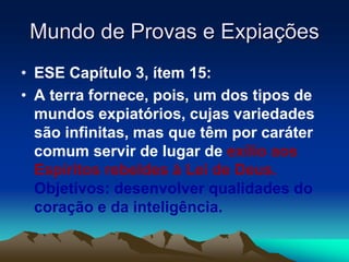 Mundo de Provas e Expiações 
• ESE Capítulo 3, ítem 15: 
• A terra fornece, pois, um dos tipos de 
mundos expiatórios, cujas variedades 
são infinitas, mas que têm por caráter 
comum servir de lugar de exílio aos 
Espíritos rebeldes à Lei de Deus. 
Objetivos: desenvolver qualidades do 
coração e da inteligência. 
 