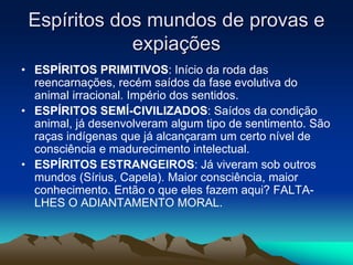Espíritos dos mundos de provas e 
expiações 
• ESPÍRITOS PRIMITIVOS: Início da roda das 
reencarnações, recém saídos da fase evolutiva do 
animal irracional. Império dos sentidos. 
• ESPÍRITOS SEMÍ-CIVILIZADOS: Saídos da condição 
animal, já desenvolveram algum tipo de sentimento. São 
raças indígenas que já alcançaram um certo nível de 
consciência e madurecimento intelectual. 
• ESPÍRITOS ESTRANGEIROS: Já viveram sob outros 
mundos (Sírius, Capela). Maior consciência, maior 
conhecimento. Então o que eles fazem aqui? FALTA-LHES 
O ADIANTAMENTO MORAL. 
 