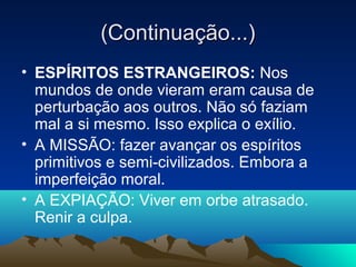 (Continuação...)
• ESPÍRITOS ESTRANGEIROS: Nos
  mundos de onde vieram eram causa de
  perturbação aos outros. Não só faziam
  mal a si mesmo. Isso explica o exílio.
• A MISSÃO: fazer avançar os espíritos
  primitivos e semi-civilizados. Embora a
  imperfeição moral.
• A EXPIAÇÃO: Viver em orbe atrasado.
  Renir a culpa.
 