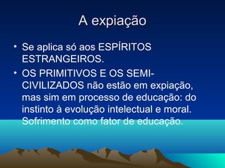 A expiação
• Se aplica só aos ESPÍRITOS
  ESTRANGEIROS.
• OS PRIMITIVOS E OS SEMI-
  CIVILIZADOS não estão em expiação,
  mas sim em processo de educação: do
  instinto à evolução intelectual e moral.
  Sofrimento como fator de educação.
 