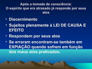 Após a tomada de consciência:
O espírito que era atrasado já responde por seus
                       atos
• Discernimento
• Sujeitos plenamente à LEI DE CAUSA E
  EFEITO
• Respondem por seus atos
• Se erraram encontram-se também em
  EXPIAÇÃO quando sofrem em função
  dos maus atos praticados.
 