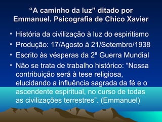 “A caminho da luz” ditado por
    Emmanuel. Psicografia de Chico Xavier

•   História da civilização à luz do espiritismo
•   Produção: 17/Agosto à 21/Setembro/1938
•   Escrito às vésperas da 2ª Guerra Mundial
•   Não se trata de trabalho histórico: “Nossa
    contribuição será à tese religiosa,
    elucidando a influência sagrada da fé e o
    ascendente espiritual, no curso de todas
    as civilizações terrestres”. (Emmanuel)
 