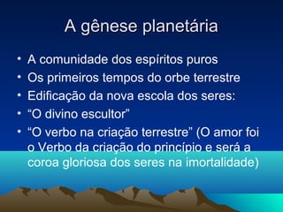 A gênese planetária
•   A comunidade dos espíritos puros
•   Os primeiros tempos do orbe terrestre
•   Edificação da nova escola dos seres:
•   “O divino escultor”
•   “O verbo na criação terrestre” (O amor foi
    o Verbo da criação do princípio e será a
    coroa gloriosa dos seres na imortalidade)
 
