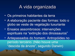 A vida organizada
• Os primeiros habitantes da terra
• A elaboração paciente das formas: todo o
  globo se veste de vegetação luxuriante
• Ensaios assombrosos: intervenções
  espirituais na “extinção dos dinossauros”
• Antepassados do homem: Antropóides no
  período terciário. (Não houve uma
  “descida da árvore”, segundo Darwin)
 