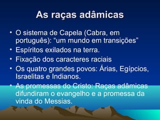 As raças adâmicas
• O sistema de Capela (Cabra, em
  português): “um mundo em transições”
• Espíritos exilados na terra.
• Fixação dos caracteres raciais
• Os quatro grandes povos: Árias, Egípcios,
  Israelitas e Indianos.
• As promessas do Cristo: Raças adâmicas
  difundiram o evangelho e a promessa da
  vinda do Messias.
 