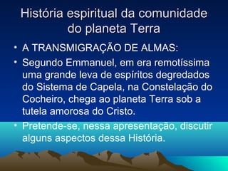 História espiritual da comunidade
          do planeta Terra
• A TRANSMIGRAÇÃO DE ALMAS:
• Segundo Emmanuel, em era remotíssima
  uma grande leva de espíritos degredados
  do Sistema de Capela, na Constelação do
  Cocheiro, chega ao planeta Terra sob a
  tutela amorosa do Cristo.
• Pretende-se, nessa apresentação, discutir
  alguns aspectos dessa História.
 