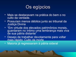Os egípcios
• Mais se destacavam na prática do bem o no
  culto da verdade.
• Possuíam menos débitos junto ao tribunal da
  Justiça Divina
• “Em virtude dos elevados patrimônios morais,
  guardaram no íntimo uma lembrança mais viva
  de sua pátria distante”
• Desejo de trabalhar devotamente para voltar
  mais rápido: Culto da morte
• Maioria já regressaram à pátria sideral
 