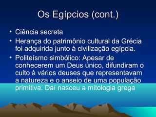 Os Egípcios (cont.)
• Ciência secreta
• Herança do patrimônio cultural da Grécia
  foi adquirida junto à civilização egípcia.
• Politeísmo simbólico: Apesar de
  conhecerem um Deus único, difundiram o
  culto à vários deuses que representavam
  a natureza e o anseio de uma população
  primitiva. Daí nasceu a mitologia grega
 