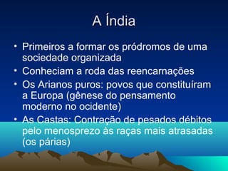 A Índia
• Primeiros a formar os pródromos de uma
  sociedade organizada
• Conheciam a roda das reencarnações
• Os Arianos puros: povos que constituíram
  a Europa (gênese do pensamento
  moderno no ocidente)
• As Castas: Contração de pesados débitos
  pelo menosprezo às raças mais atrasadas
  (os párias)
 