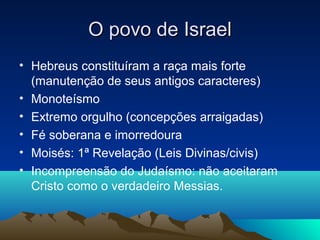 O povo de Israel
• Hebreus constituíram a raça mais forte
  (manutenção de seus antigos caracteres)
• Monoteísmo
• Extremo orgulho (concepções arraigadas)
• Fé soberana e imorredoura
• Moisés: 1ª Revelação (Leis Divinas/civis)
• Incompreensão do Judaísmo: não aceitaram
  Cristo como o verdadeiro Messias.
 