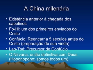 A China milenária
• Existência anterior à chegada dos
  capelinos
• Fo-Hi: um dos primeiros enviados do
  Cristo
• Confúcio: Reencarna 5 séculos antes do
  Cristo (preparação de sua vinda)
• Lao-Tsé: Precursor de Confúcio
• O Nirvana: união definitiva com Deus
  (Hoponopono: somos todos um)
 
