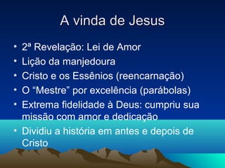 A vinda de Jesus
• 2ª Revelação: Lei de Amor
• Lição da manjedoura
• Cristo e os Essênios (reencarnação)
• O “Mestre” por excelência (parábolas)
• Extrema fidelidade à Deus: cumpriu sua
  missão com amor e dedicação
• Dividiu a história em antes e depois de
  Cristo
 