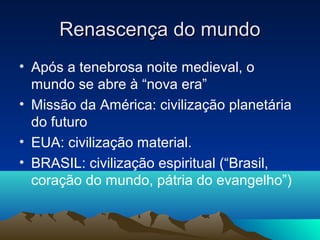 Renascença do mundo
• Após a tenebrosa noite medieval, o
  mundo se abre à “nova era”
• Missão da América: civilização planetária
  do futuro
• EUA: civilização material.
• BRASIL: civilização espiritual (“Brasil,
  coração do mundo, pátria do evangelho”)
 