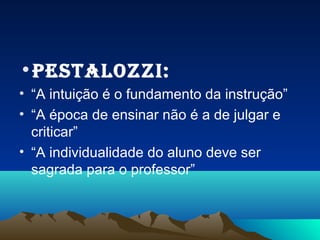 •Pestalozzi:
• “A intuição é o fundamento da instrução”
• “A época de ensinar não é a de julgar e
  criticar”
• “A individualidade do aluno deve ser
  sagrada para o professor”
 