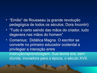 • “Emílio” de Rousseau (a grande revolução
  pedagógica de todos os séculos: Dora Incontri):
• “Tudo é certo saindo das mãos do criador, tudo
  degenera nas mãos do homem”
• Comenius: Didática Magna. O escritor se
  converte no primeiro educador ocidental a
  privilegiar a interação entre
  instrução/aprendizagem. Sua teoria era, sem
  dúvida, inovadora para a época, o século XVII.
 