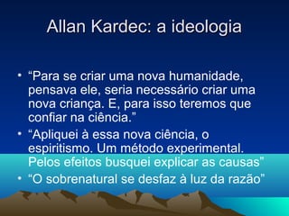 Allan Kardec: a ideologia

• “Para se criar uma nova humanidade,
  pensava ele, seria necessário criar uma
  nova criança. E, para isso teremos que
  confiar na ciência.”
• “Apliquei à essa nova ciência, o
  espiritismo. Um método experimental.
  Pelos efeitos busquei explicar as causas”
• “O sobrenatural se desfaz à luz da razão”
 