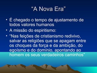 “A Nova Era”
• É chegado o tempo de ajustamento de
  todos valores humanos
• A missão do espiritismo:
• “Nas feições de cristianismo redivivo,
  salvar as religiões que se apagam entre
  os choques da força e da ambição, do
  egoísmo e do domínio, apontando ao
  homem os seus verdadeiros caminhos”
 