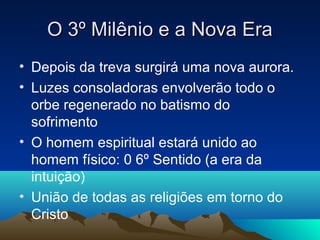 O 3º Milênio e a Nova Era
• Depois da treva surgirá uma nova aurora.
• Luzes consoladoras envolverão todo o
  orbe regenerado no batismo do
  sofrimento
• O homem espiritual estará unido ao
  homem físico: 0 6º Sentido (a era da
  intuição)
• União de todas as religiões em torno do
  Cristo
 