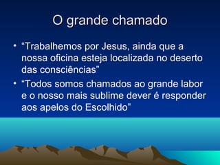 O grande chamado
• “Trabalhemos por Jesus, ainda que a
  nossa oficina esteja localizada no deserto
  das consciências”
• “Todos somos chamados ao grande labor
  e o nosso mais sublime dever é responder
  aos apelos do Escolhido”
 