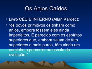 Os Anjos Caídos
• Livro CÉU E INFERNO (Allan Kardec):
• “os povos primitivos os tinham como
  anjos, embora fossem eles ainda
  imperfeitos. É parecido com os espíritos
  superiores que, embora sejam de fato
  superiores e mais puros, têm ainda um
  caminho a percorrer na escala da
  evolução.”
 