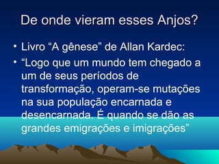 De onde vieram esses Anjos?
• Livro “A gênese” de Allan Kardec:
• “Logo que um mundo tem chegado a
  um de seus períodos de
  transformação, operam-se mutações
  na sua população encarnada e
  desencarnada. É quando se dão as
  grandes emigrações e imigrações”
 